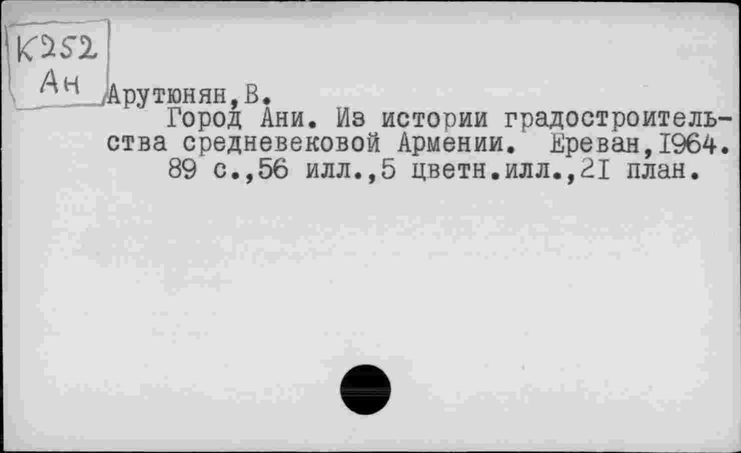 ﻿№
/Арутюнян, В.
Город Ани. Из истории градостроитель ства средневековой Армении. Ереван,1964 89 с.,56 илл.,5 цветн.илл.,21 план.